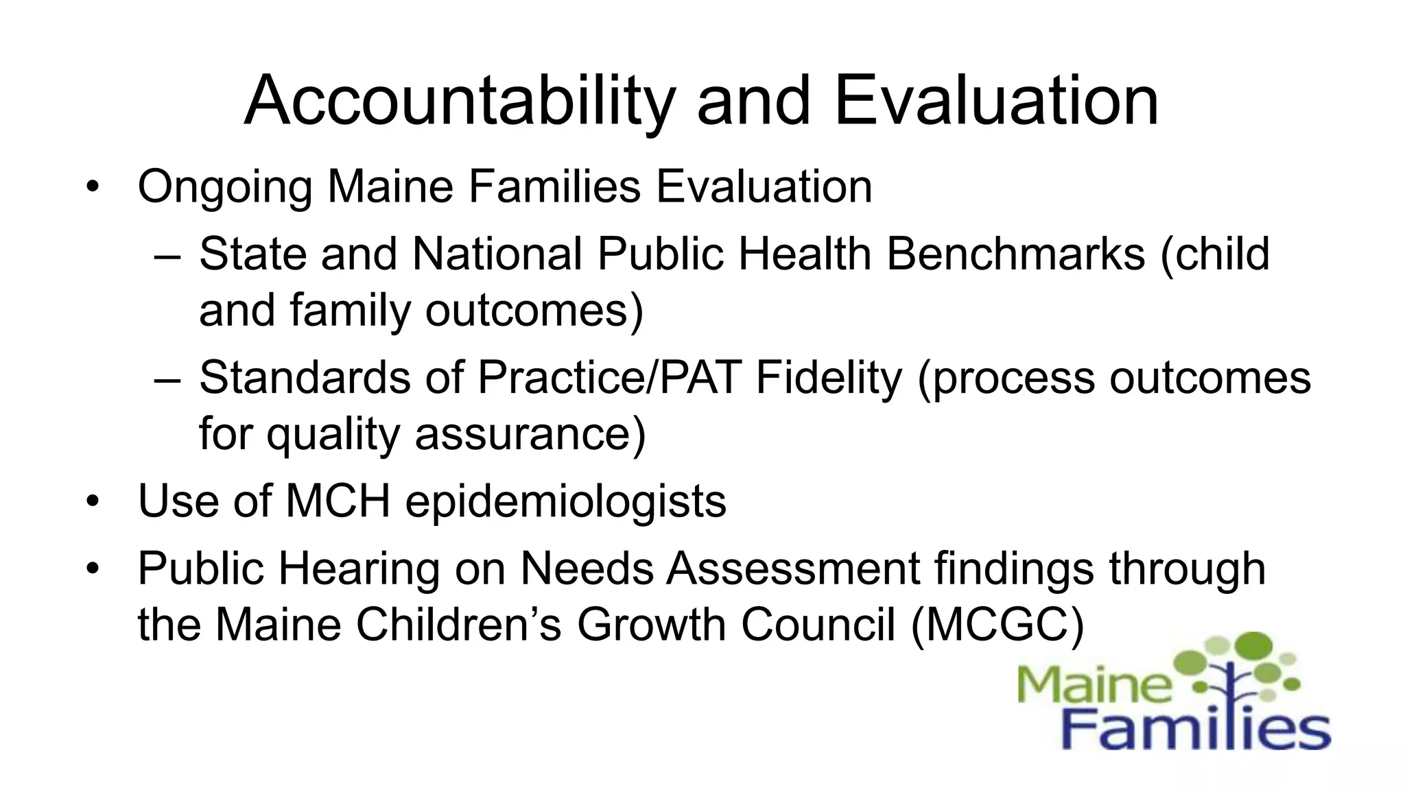 Accountability and Evaluation
• Ongoing Maine Families Evaluation
   – State and National Public Health Benchmarks (child
     and family outcomes)
   – Standards of Practice/PAT Fidelity (process outcomes
     for quality assurance)
• Use of MCH epidemiologists
• Public Hearing on Needs Assessment findings through
  the Maine Children’s Growth Council (MCGC)
 