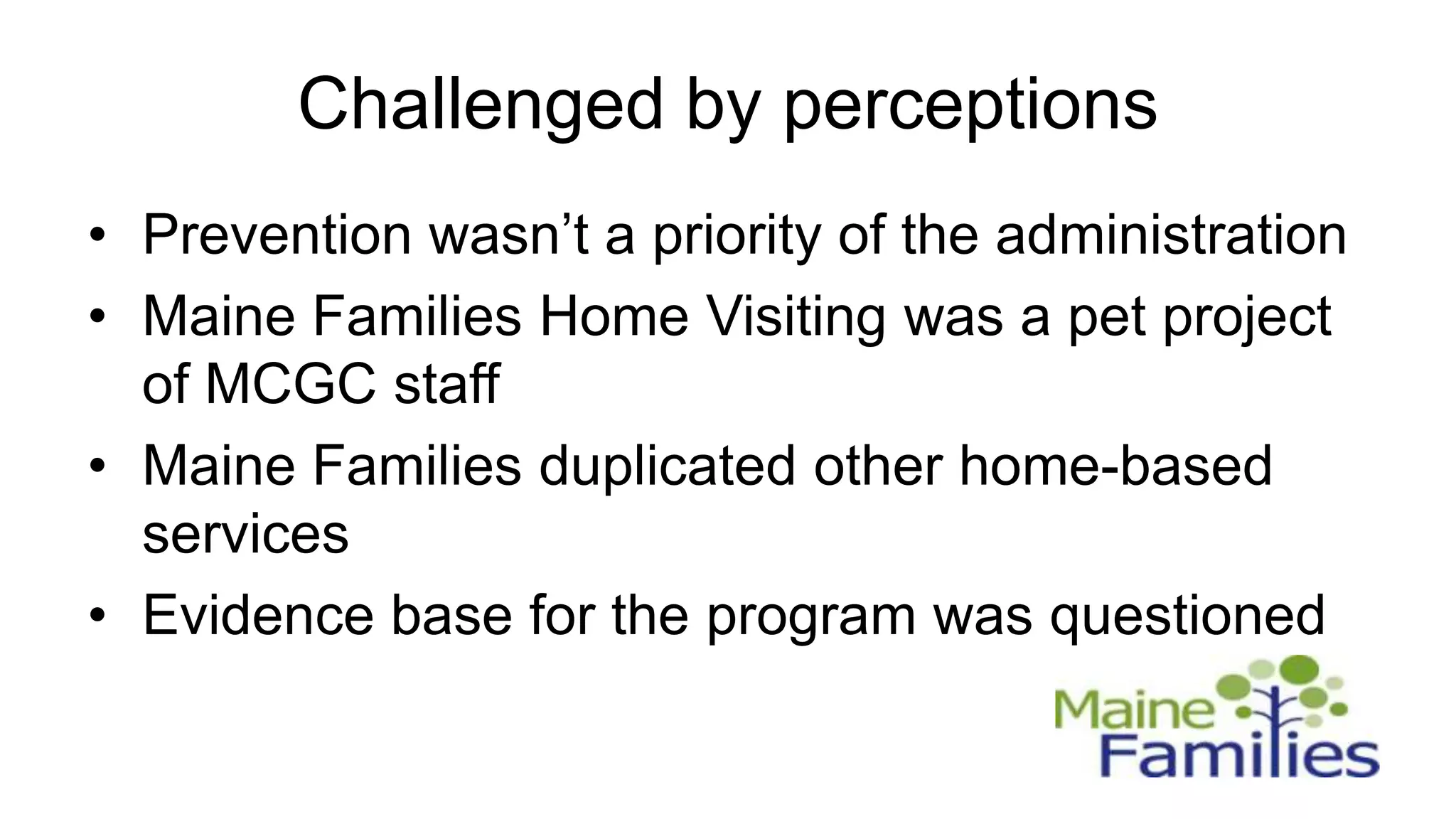 Challenged by perceptions
• Prevention wasn’t a priority of the administration
• Maine Families Home Visiting was a pet project
  of MCGC staff
• Maine Families duplicated other home-based
  services
• Evidence base for the program was questioned
 