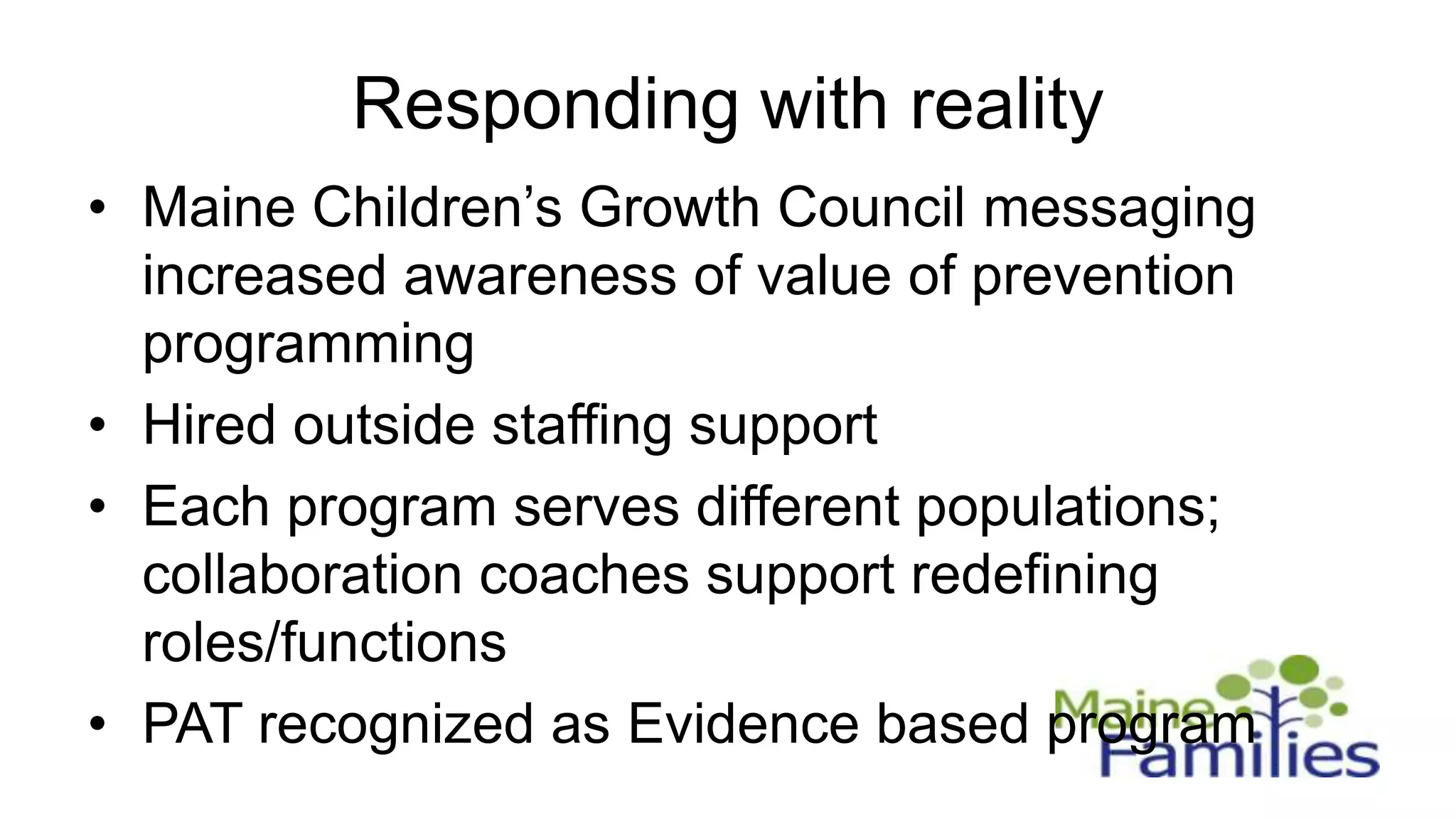 Responding with reality
• Maine Children’s Growth Council messaging
  increased awareness of value of prevention
  programming
• Hired outside staffing support
• Each program serves different populations;
  collaboration coaches support redefining
  roles/functions
• PAT recognized as Evidence based program
 