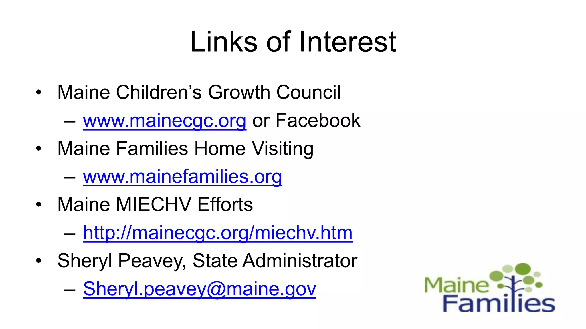 Links of Interest
• Maine Children’s Growth Council
   – www.mainecgc.org or Facebook
• Maine Families Home Visiting
   – www.mainefamilies.org
• Maine MIECHV Efforts
   – http://mainecgc.org/miechv.htm
• Sheryl Peavey, State Administrator
   – Sheryl.peavey@maine.gov
 