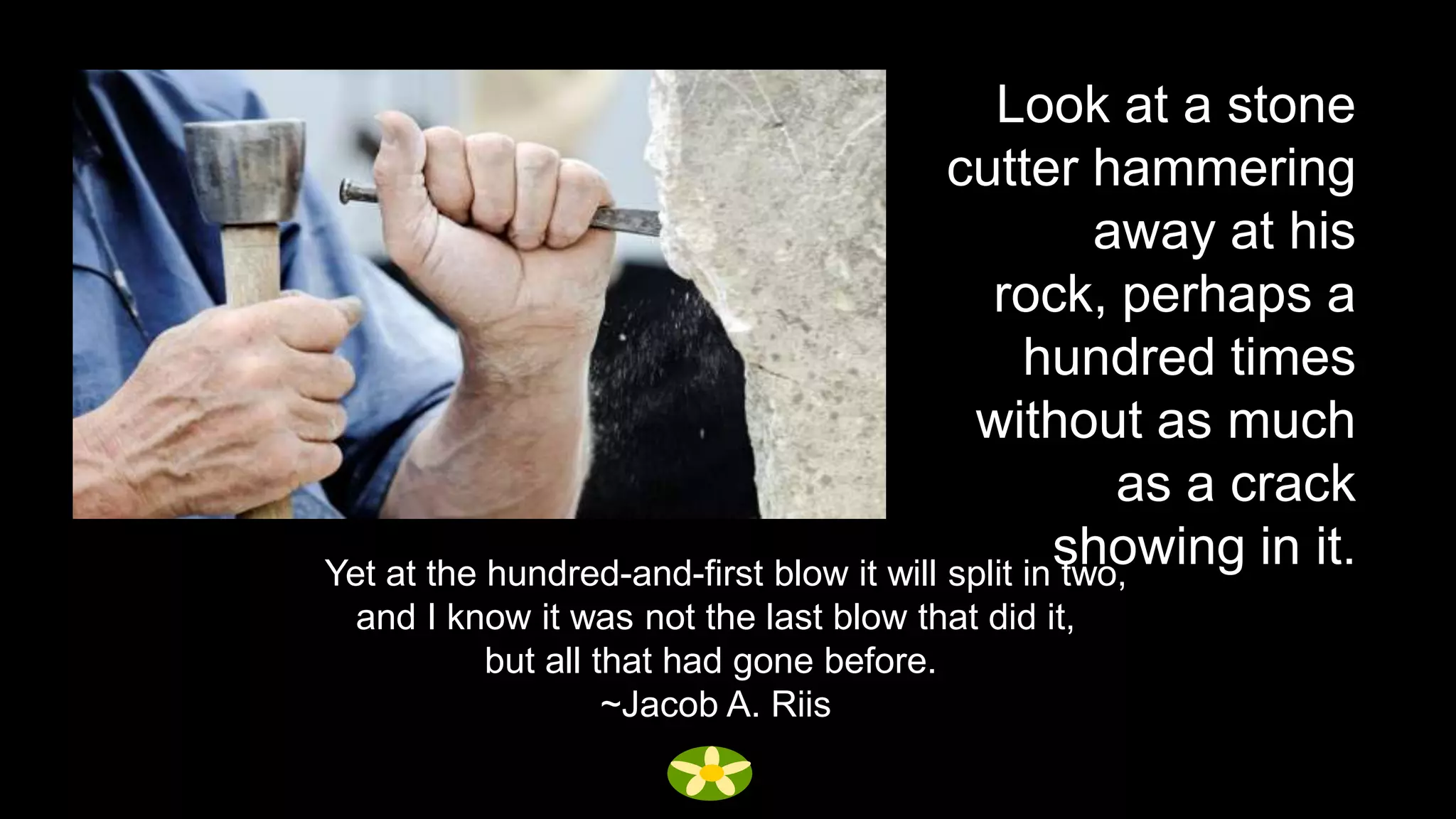 Look at a stone
                                          cutter hammering
                                                     away at his
                                             rock, perhaps a
                                                hundred times
                                           without as much
                                                      as a crack
                                                  showing in it.
Yet at the hundred-and-first blow it will split in two,
 and I know it was not the last blow that did it,
         but all that had gone before.
                  ~Jacob A. Riis
 
