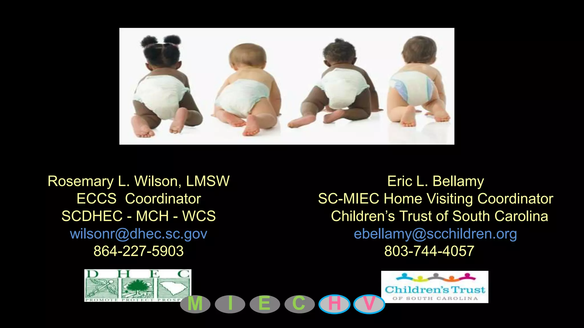 Rosemary L. Wilson, LMSW                     Eric L. Bellamy
    ECCS Coordinator               SC-MIEC Home Visiting Coordinator
 SCDHEC - MCH - WCS                 Children’s Trust of South Carolina
   wilsonr@dhec.sc.gov                 ebellamy@scchildren.org
       864-227-5903                         803-744-4057


                  M    I   E   C    H    V
 