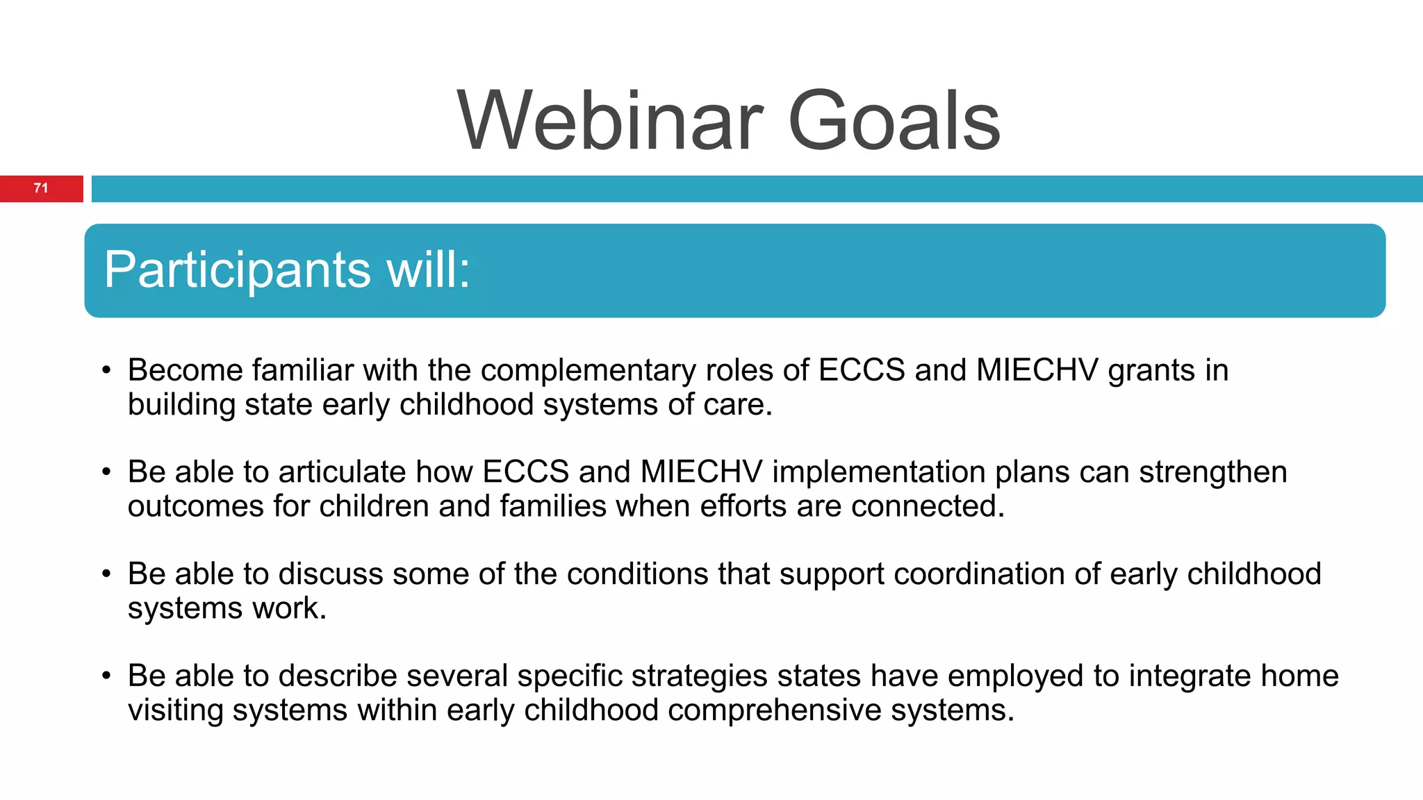Webinar Goals
71




     Participants will:
     • Become familiar with the complementary roles of ECCS and MIECHV grants in
       building state early childhood systems of care.

     • Be able to articulate how ECCS and MIECHV implementation plans can strengthen
       outcomes for children and families when efforts are connected.

     • Be able to discuss some of the conditions that support coordination of early childhood
       systems work.

     • Be able to describe several specific strategies states have employed to integrate home
       visiting systems within early childhood comprehensive systems.
 