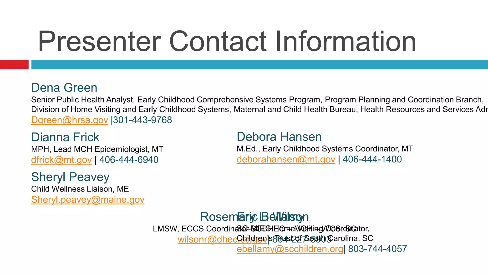 Presenter Contact Information
Dena Green
Senior Public Health Analyst, Early Childhood Comprehensive Systems Program, Program Planning and Coordination Branch,
Division of Home Visiting and Early Childhood Systems, Maternal and Child Health Bureau, Health Resources and Services Adm
Dgreen@hrsa.gov |301-443-9768
Dianna Frick                                          Debora Hansen
MPH, Lead MCH Epidemiologist, MT                      M.Ed., Early Childhood Systems Coordinator, MT
dfrick@mt.gov | 406-444-6940                          deborahansen@mt.gov | 406-444-1400
Sheryl Peavey
Child Wellness Liaison, ME
Sheryl.peavey@maine.gov
                                                 Eric Bellamy
                                            Rosemary L. Wilson
                                LMSW, ECCS Coordinator SCDHEC – MCH – WCS, SC
                                                  SC-MIEC Home Visiting Coordinator,
                                                  Children’s Trust of South Carolina, SC
                                    wilsonr@dhec.sc.gov| 864-227-5903
                                                      ebellamy@scchildren.org| 803-744-4057
 