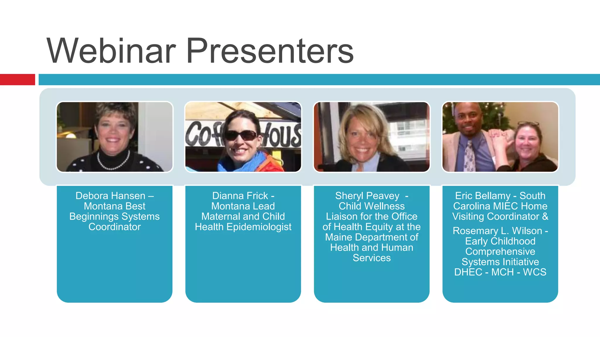 Webinar Presenters


  Debora Hansen –        Dianna Frick -          Sheryl Peavey -        Eric Bellamy - South
   Montana Best          Montana Lead             Child Wellness        Carolina MIEC Home
 Beginnings Systems    Maternal and Child      Liaison for the Office   Visiting Coordinator &
     Coordinator      Health Epidemiologist   of Health Equity at the   Rosemary L. Wilson -
                                              Maine Department of          Early Childhood
                                                Health and Human           Comprehensive
                                                     Services             Systems Initiative
                                                                        DHEC - MCH - WCS
 
