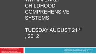 WITHIN EARLY
                                          CHILDHOOD
                                          COMPREHENSIVE
                                          SYSTEMS

                                          TUESDAY AUGUST 21ST
                                          , 2012

The MIECHV TACC is funded under                       The State Maternal, Infant, and Early Childhood Home
contract #HHSH250201100023C, US
Department of Health and Human
                                                      Visiting Program is administered by HRSA, in
Services, Health Resources and Services               collaboration with the Administration for Children and
                                                      Families.
 