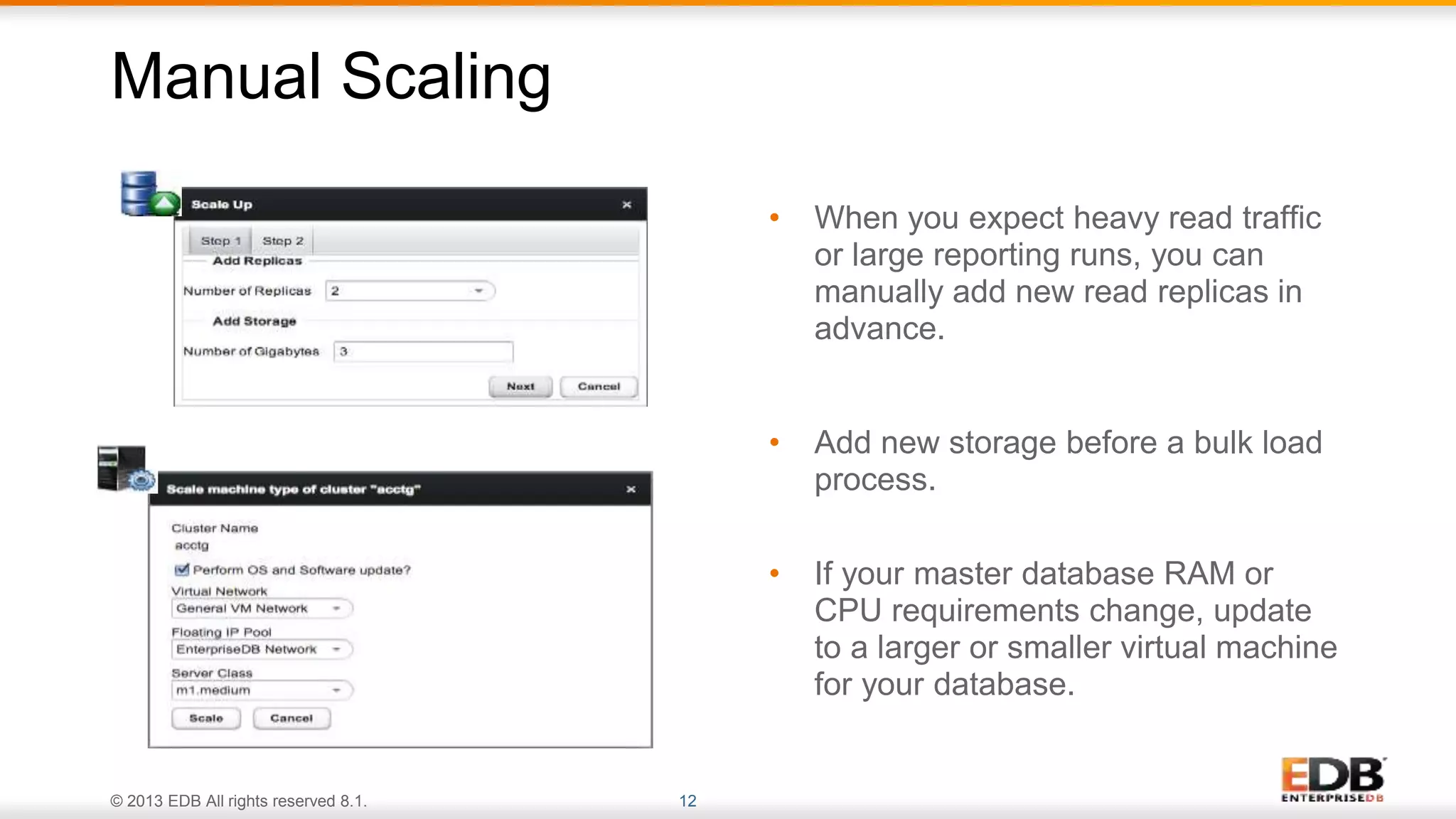 © 2013 EDB All rights reserved 8.1. 12
• When you expect heavy read traffic
or large reporting runs, you can
manually add new read replicas in
advance.
• Add new storage before a bulk load
process.
• If your master database RAM or
CPU requirements change, update
to a larger or smaller virtual machine
for your database.
Manual Scaling
 