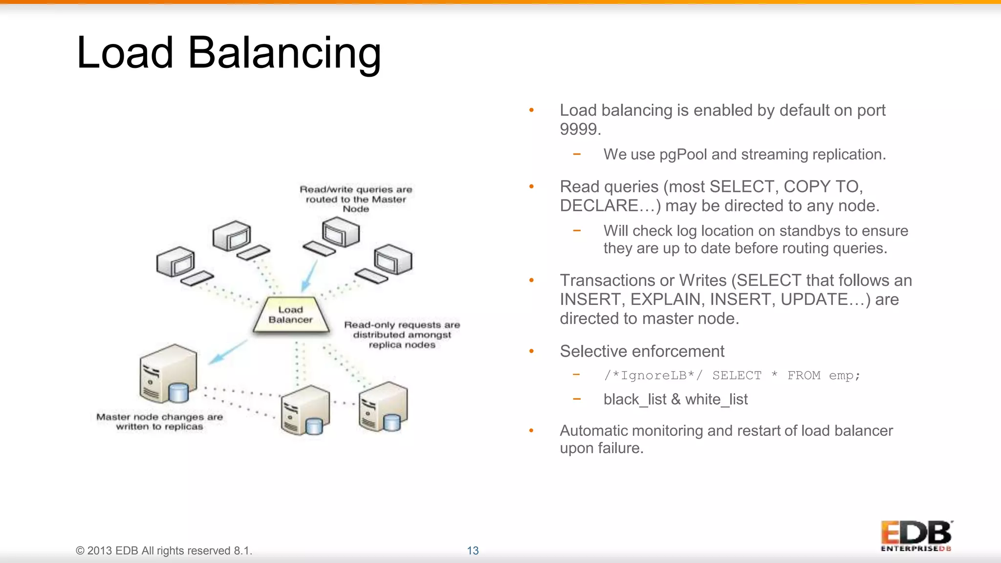 © 2013 EDB All rights reserved 8.1. 13
• Load balancing is enabled by default on port
9999.
− We use pgPool and streaming replication.
• Read queries (most SELECT, COPY TO,
DECLARE…) may be directed to any node.
− Will check log location on standbys to ensure
they are up to date before routing queries.
• Transactions or Writes (SELECT that follows an
INSERT, EXPLAIN, INSERT, UPDATE…) are
directed to master node.
• Selective enforcement
− /*IgnoreLB*/ SELECT * FROM emp;
− black_list & white_list
• Automatic monitoring and restart of load balancer
upon failure.
Load Balancing
 