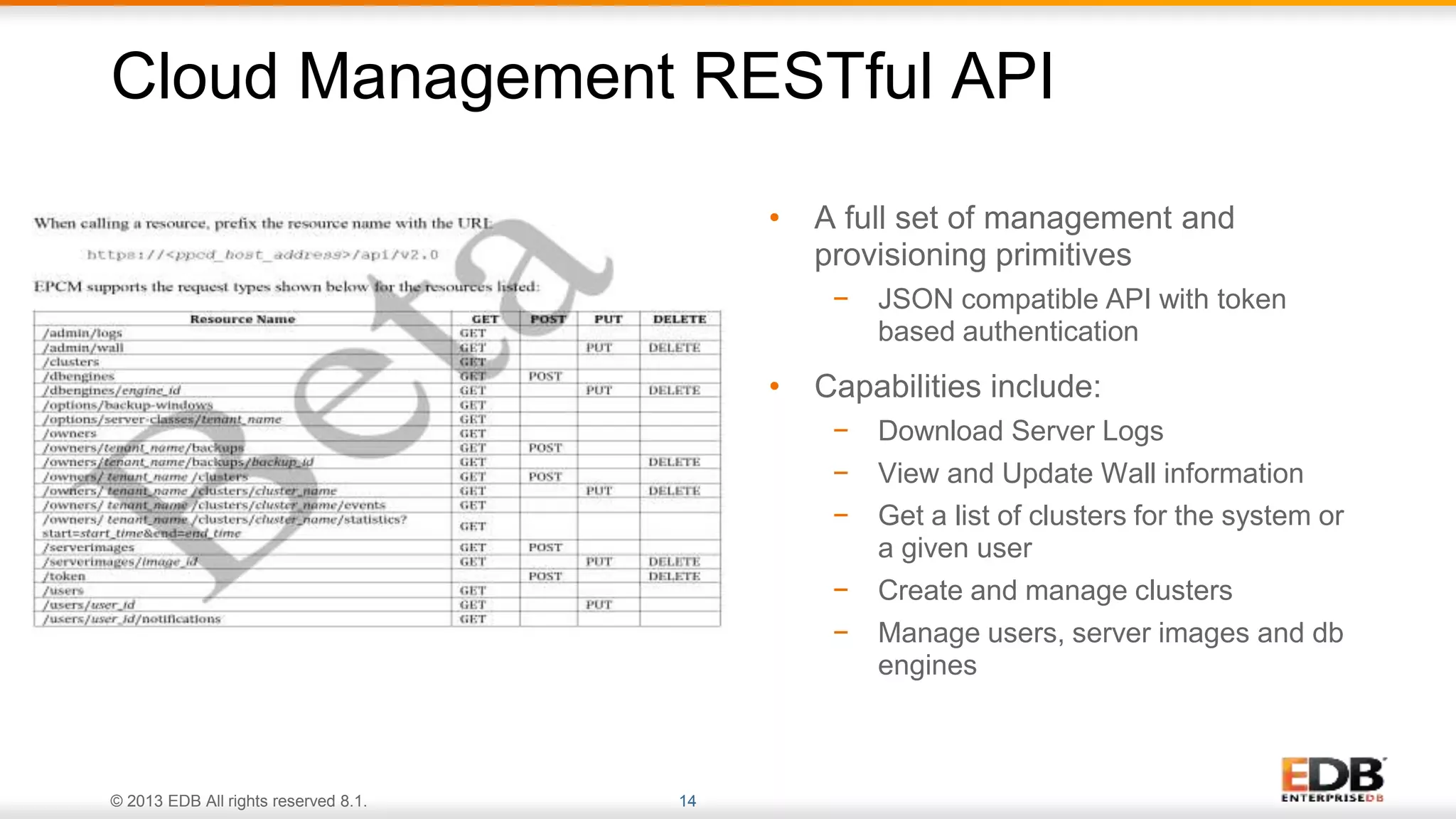© 2013 EDB All rights reserved 8.1. 14
Cloud Management RESTful API
• A full set of management and
provisioning primitives
− JSON compatible API with token
based authentication
• Capabilities include:
− Download Server Logs
− View and Update Wall information
− Get a list of clusters for the system or
a given user
− Create and manage clusters
− Manage users, server images and db
engines
 
