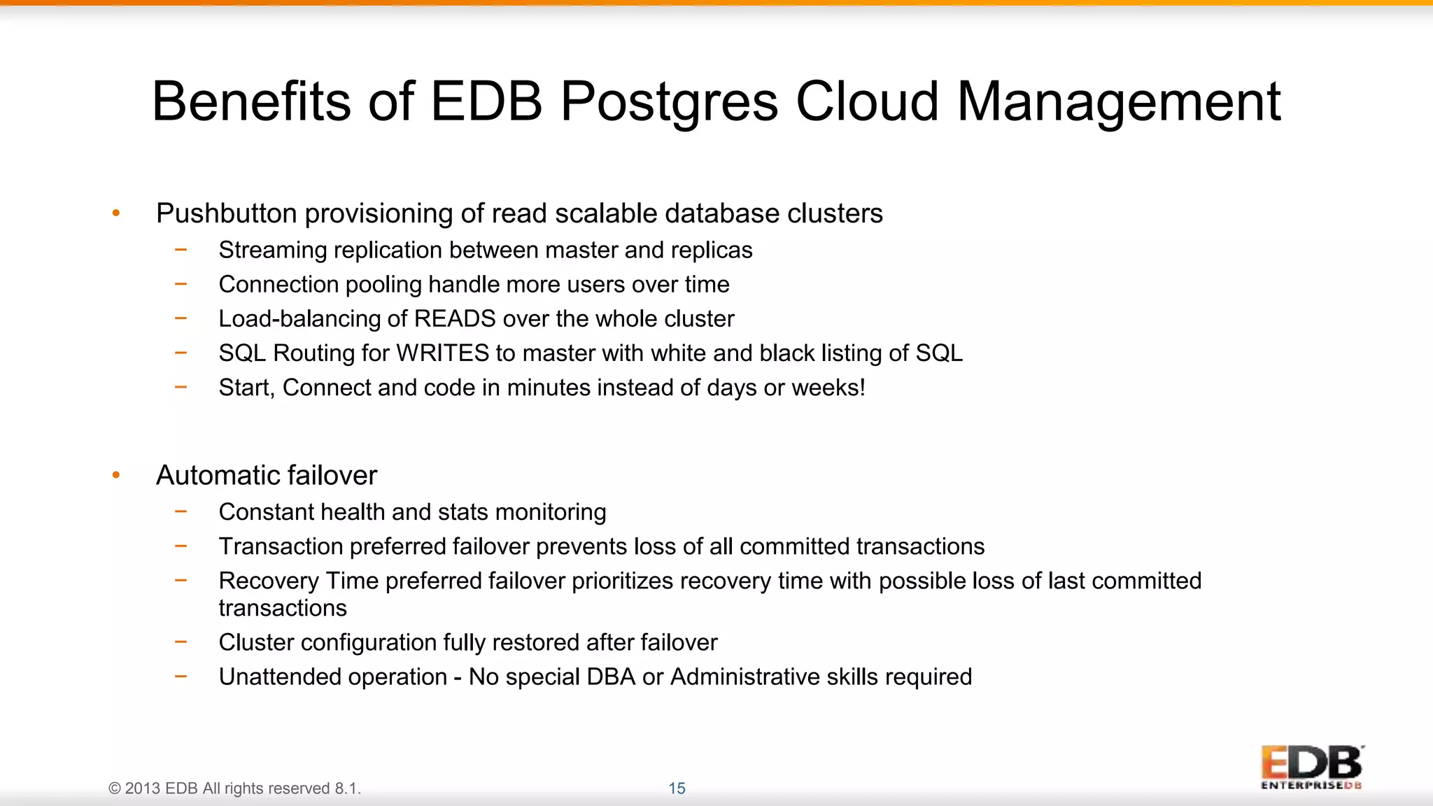 © 2013 EDB All rights reserved 8.1. 15
• Pushbutton provisioning of read scalable database clusters
− Streaming replication between master and replicas
− Connection pooling handle more users over time
− Load-balancing of READS over the whole cluster
− SQL Routing for WRITES to master with white and black listing of SQL
− Start, Connect and code in minutes instead of days or weeks!
• Automatic failover
− Constant health and stats monitoring
− Transaction preferred failover prevents loss of all committed transactions
− Recovery Time preferred failover prioritizes recovery time with possible loss of last committed
transactions
− Cluster configuration fully restored after failover
− Unattended operation - No special DBA or Administrative skills required
Benefits of EDB Postgres Cloud Management
 