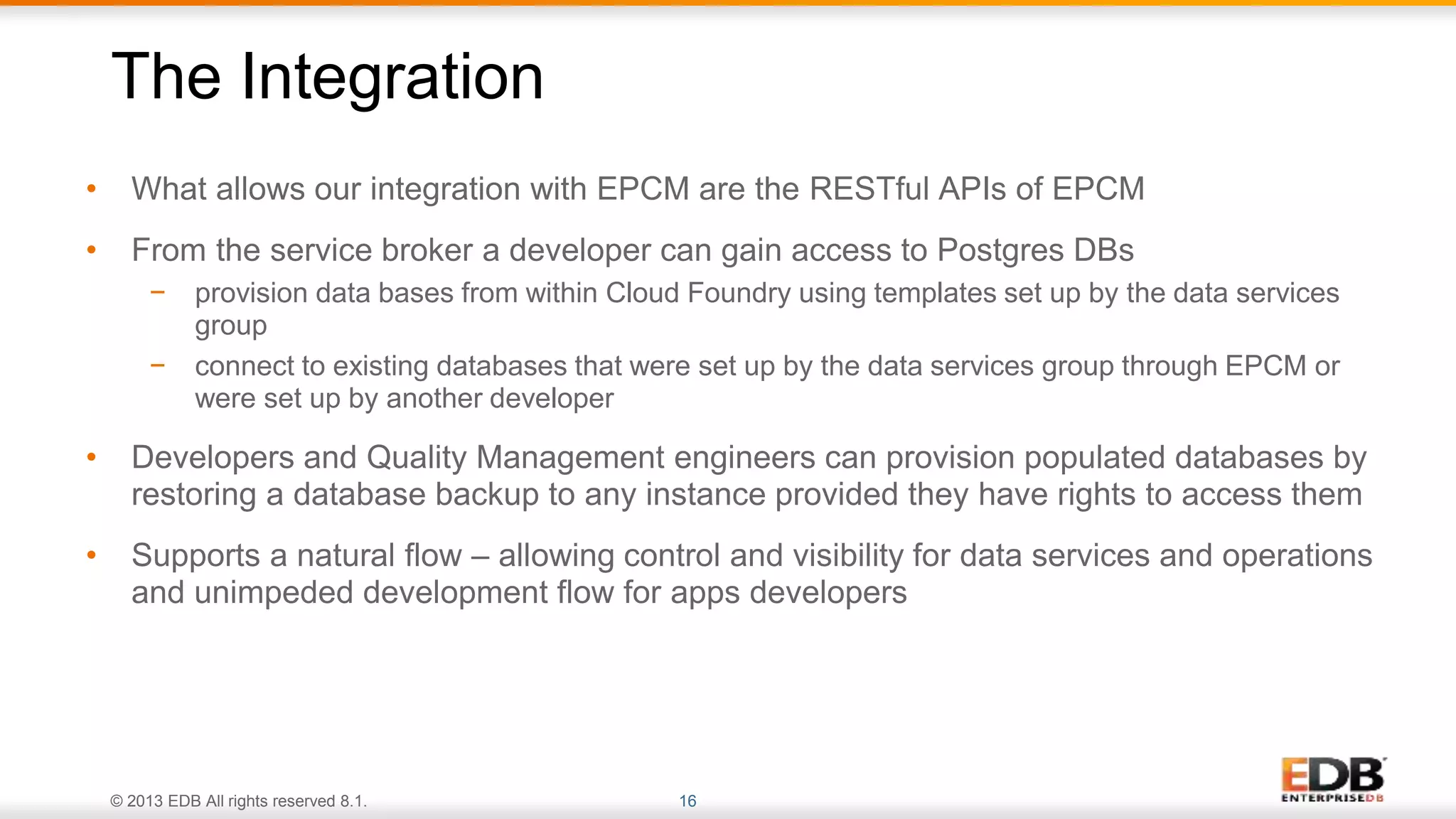© 2013 EDB All rights reserved 8.1. 16
• What allows our integration with EPCM are the RESTful APIs of EPCM
• From the service broker a developer can gain access to Postgres DBs
− provision data bases from within Cloud Foundry using templates set up by the data services
group
− connect to existing databases that were set up by the data services group through EPCM or
were set up by another developer
• Developers and Quality Management engineers can provision populated databases by
restoring a database backup to any instance provided they have rights to access them
• Supports a natural flow – allowing control and visibility for data services and operations
and unimpeded development flow for apps developers
The Integration
 