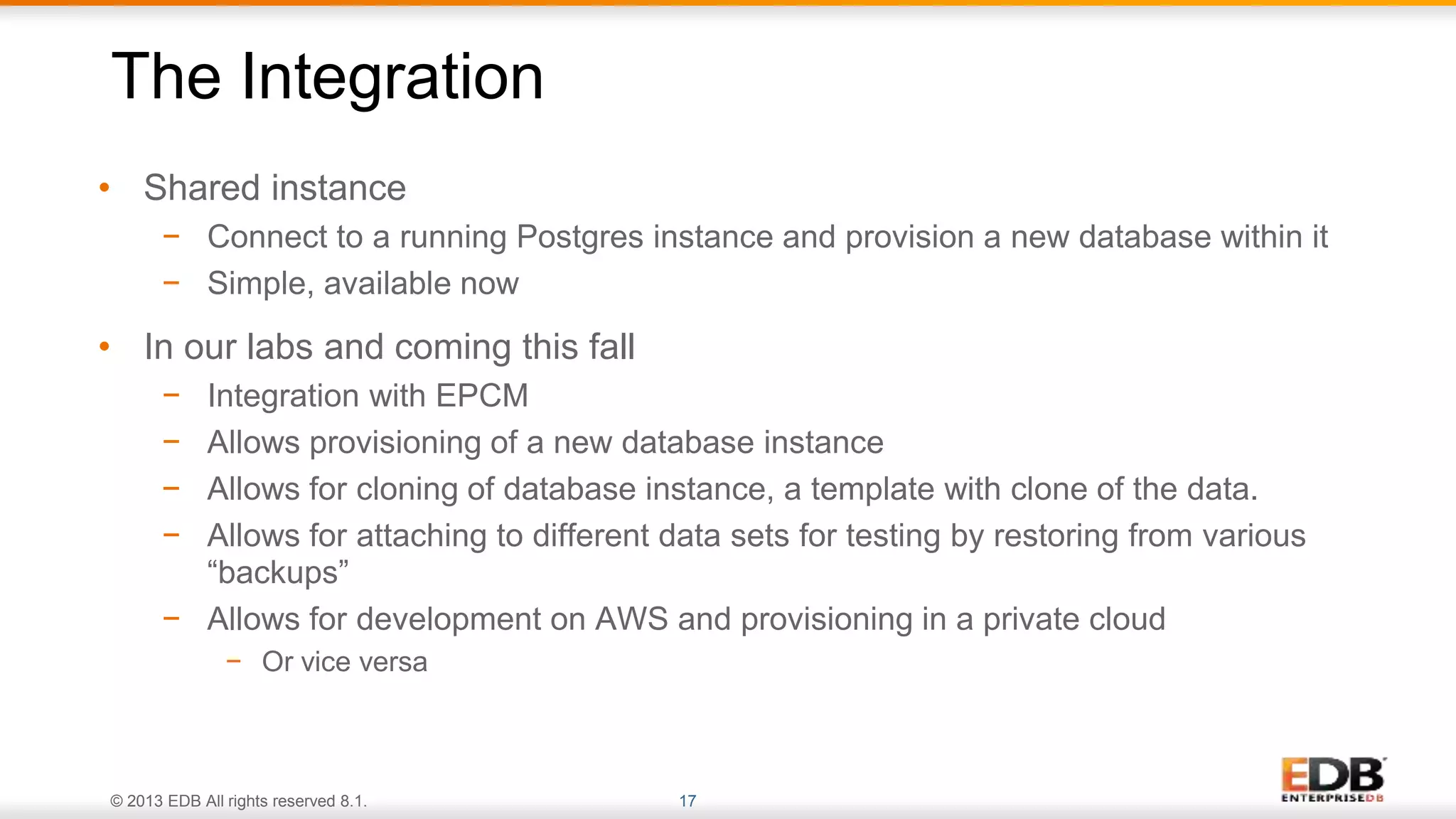 © 2013 EDB All rights reserved 8.1. 17
• Shared instance
− Connect to a running Postgres instance and provision a new database within it
− Simple, available now
• In our labs and coming this fall
− Integration with EPCM
− Allows provisioning of a new database instance
− Allows for cloning of database instance, a template with clone of the data.
− Allows for attaching to different data sets for testing by restoring from various
“backups”
− Allows for development on AWS and provisioning in a private cloud
− Or vice versa
The Integration
 
