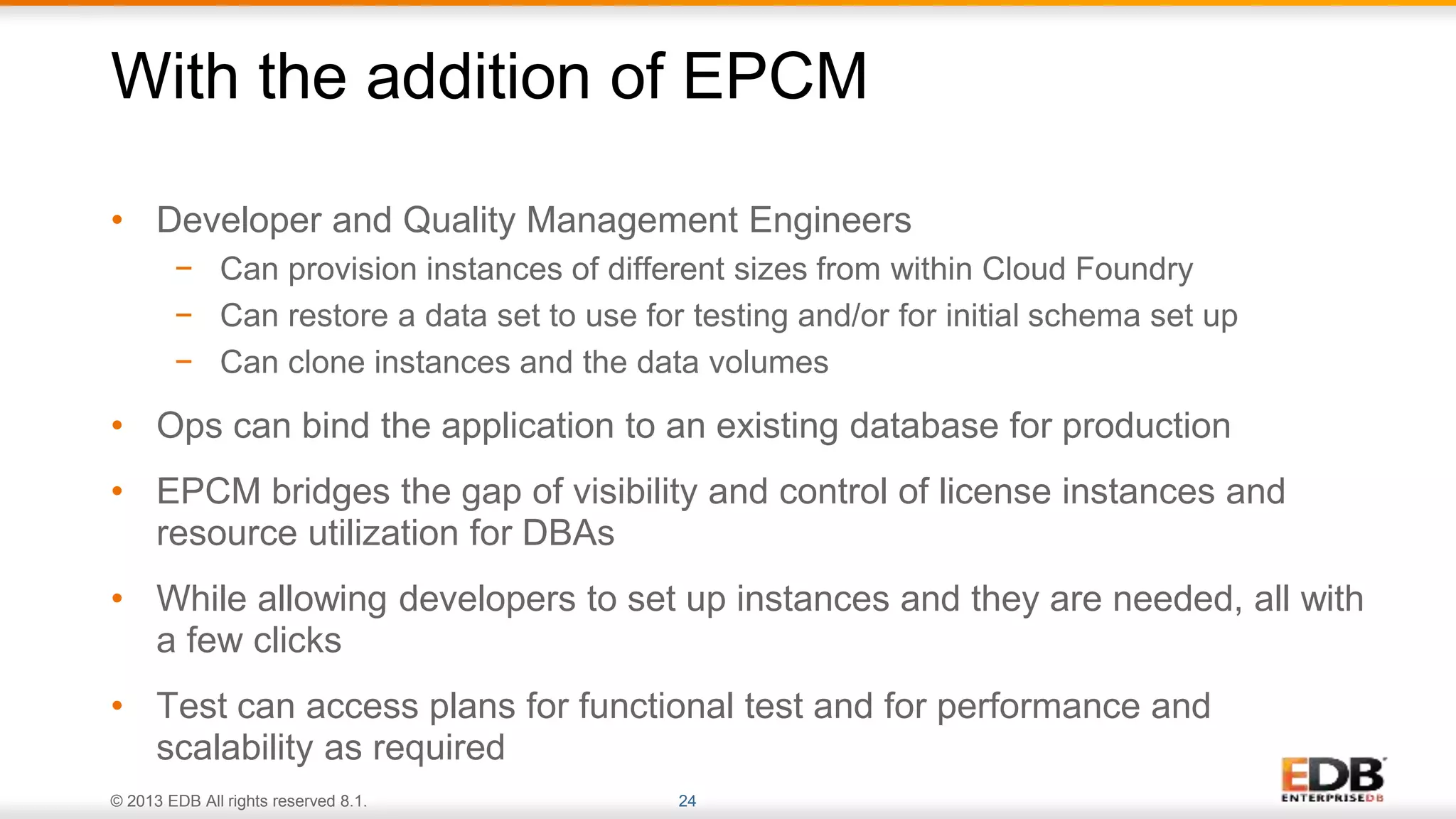 © 2013 EDB All rights reserved 8.1. 24
• Developer and Quality Management Engineers
− Can provision instances of different sizes from within Cloud Foundry
− Can restore a data set to use for testing and/or for initial schema set up
− Can clone instances and the data volumes
• Ops can bind the application to an existing database for production
• EPCM bridges the gap of visibility and control of license instances and
resource utilization for DBAs
• While allowing developers to set up instances and they are needed, all with
a few clicks
• Test can access plans for functional test and for performance and
scalability as required
With the addition of EPCM
 