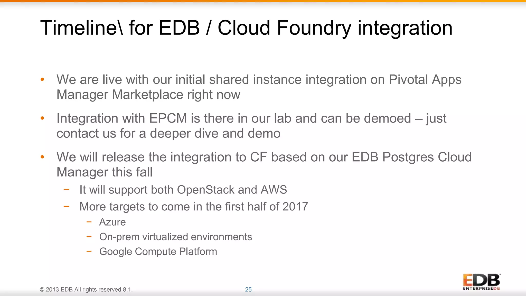 © 2013 EDB All rights reserved 8.1. 25
• We are live with our initial shared instance integration on Pivotal Apps
Manager Marketplace right now
• Integration with EPCM is there in our lab and can be demoed – just
contact us for a deeper dive and demo
• We will release the integration to CF based on our EDB Postgres Cloud
Manager this fall
− It will support both OpenStack and AWS
− More targets to come in the first half of 2017
− Azure
− On-prem virtualized environments
− Google Compute Platform
Timeline for EDB / Cloud Foundry integration
 