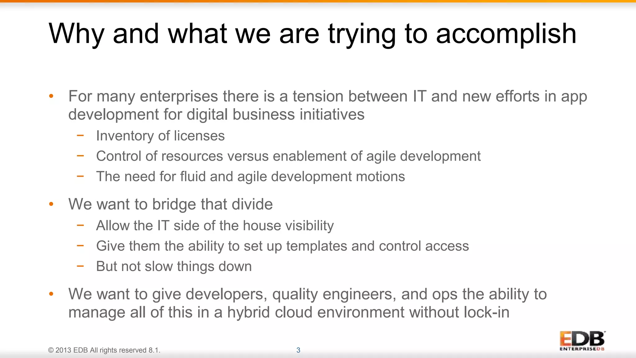 © 2013 EDB All rights reserved 8.1. 3
• For many enterprises there is a tension between IT and new efforts in app
development for digital business initiatives
− Inventory of licenses
− Control of resources versus enablement of agile development
− The need for fluid and agile development motions
• We want to bridge that divide
− Allow the IT side of the house visibility
− Give them the ability to set up templates and control access
− But not slow things down
• We want to give developers, quality engineers, and ops the ability to
manage all of this in a hybrid cloud environment without lock-in
Why and what we are trying to accomplish
 