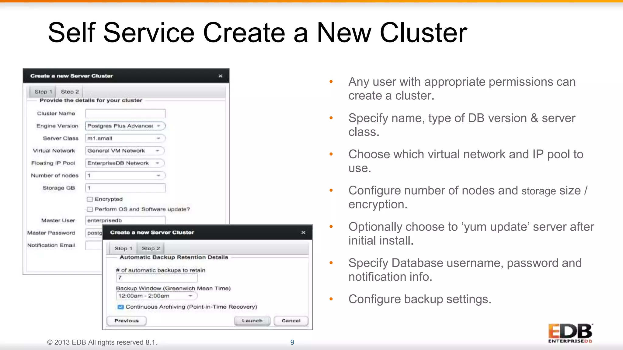 © 2013 EDB All rights reserved 8.1. 9
• Any user with appropriate permissions can
create a cluster.
• Specify name, type of DB version & server
class.
• Choose which virtual network and IP pool to
use.
• Configure number of nodes and storage size /
encryption.
• Optionally choose to ‘yum update’ server after
initial install.
• Specify Database username, password and
notification info.
• Configure backup settings.
Self Service Create a New Cluster
 