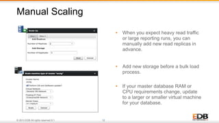 © 2013 EDB All rights reserved 8.1. 12
• When you expect heavy read traffic
or large reporting runs, you can
manually add new read replicas in
advance.
• Add new storage before a bulk load
process.
• If your master database RAM or
CPU requirements change, update
to a larger or smaller virtual machine
for your database.
Manual Scaling
 