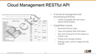 © 2013 EDB All rights reserved 8.1. 14
Cloud Management RESTful API
• A full set of management and
provisioning primitives
− JSON compatible API with token
based authentication
• Capabilities include:
− Download Server Logs
− View and Update Wall information
− Get a list of clusters for the system or
a given user
− Create and manage clusters
− Manage users, server images and db
engines
 