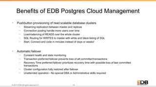 © 2013 EDB All rights reserved 8.1. 15
• Pushbutton provisioning of read scalable database clusters
− Streaming replication between master and replicas
− Connection pooling handle more users over time
− Load-balancing of READS over the whole cluster
− SQL Routing for WRITES to master with white and black listing of SQL
− Start, Connect and code in minutes instead of days or weeks!
• Automatic failover
− Constant health and stats monitoring
− Transaction preferred failover prevents loss of all committed transactions
− Recovery Time preferred failover prioritizes recovery time with possible loss of last committed
transactions
− Cluster configuration fully restored after failover
− Unattended operation - No special DBA or Administrative skills required
Benefits of EDB Postgres Cloud Management
 