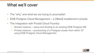 © 2013 EDB All rights reserved 8.1. 2
• The “why” and what we are trying to accomplish
• EDB Postgres Cloud Management – a DBaaS enablement console
• The Integration with Pivotal Cloud Foundry
− Shared instance – setup and binding to an existing EDB Postgres DB
− Private instance – provisioning of a Postgres cluster from within CF
using EDB Postgres Cloud Management
What we’ll cover
 