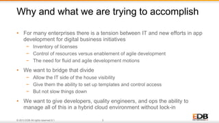 © 2013 EDB All rights reserved 8.1. 3
• For many enterprises there is a tension between IT and new efforts in app
development for digital business initiatives
− Inventory of licenses
− Control of resources versus enablement of agile development
− The need for fluid and agile development motions
• We want to bridge that divide
− Allow the IT side of the house visibility
− Give them the ability to set up templates and control access
− But not slow things down
• We want to give developers, quality engineers, and ops the ability to
manage all of this in a hybrid cloud environment without lock-in
Why and what we are trying to accomplish
 