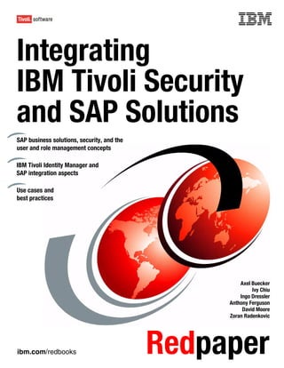 Front cover


Integrating
IBM Tivoli Security
and SAP Solutions
SAP business solutions, security, and the
user and role management concepts

IBM Tivoli Identity Manager and
SAP integration aspects

Use cases and
best practices




                                                              Axel Buecker
                                                                   Ivy Chiu
                                                              Ingo Dressler
                                                          Anthony Ferguson
                                                               David Moore
                                                          Zoran Radenkovic




ibm.com/redbooks                              Redpaper
 