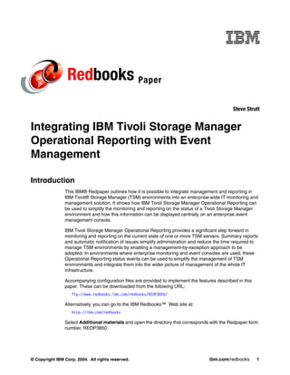 Redbooks Paper
                                                                                                Steve Strutt


Integrating IBM Tivoli Storage Manager
Operational Reporting with Event
Management

Introduction
                This IBM® Redpaper outlines how it is possible to integrate management and reporting in
                IBM Tivoli® Storage Manager (TSM) environments into an enterprise-wide IT monitoring and
                management solution. It shows how IBM Tivoli Storage Manager Operational Reporting can
                be used to simplify the monitoring and reporting on the status of a Tivoli Storage Manager
                environment and how this information can be displayed centrally on an enterprise event
                management console.

                IBM Tivoli Storage Manager Operational Reporting provides a significant step forward in
                monitoring and reporting on the current state of one or more TSM servers. Summary reports
                and automatic notification of issues simplify administration and reduce the time required to
                manage TSM environments by enabling a management-by-exception approach to be
                adopted. In environments where enterprise monitoring and event consoles are used, these
                Operational Reporting status events can be used to simplify the management of TSM
                environments and integrate them into the wider picture of management of the whole IT
                infrastructure.

                Accompanying configuration files are provided to implement the features described in this
                paper. These can be downloaded from the following URL:
                   ftp://www.redbooks.ibm.com/redbooks/REDP3850/

                Alternatively, you can go to the IBM Redbooks™ Web site at:
                   http://ibm.com/redbooks

                Select Additional materials and open the directory that corresponds with the Redpaper form
                number, REDP3850.




© Copyright IBM Corp. 2004. All rights reserved.                                    ibm.com/redbooks        1
 