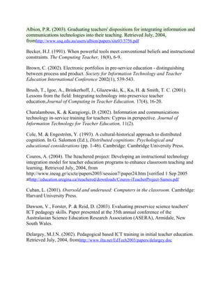 Albion, P.R. (2003). Graduating teachers' dispositions for integrating information and
communications technologies into their teaching. Retrieved July, 2004,
fromhttp://www.usq.edu.au/users/albion/papers/site03/3756.pdf
Becker, H.J. (1991). When powerful tools meet conventional beliefs and instructional
constraints. The Computing Teacher, 18(8), 6-9.
Brown, C. (2002). Electronic portfolios in pre-service education - distinguishing
between process and product. Society for Information Technology and Teacher
Education International Conference 2002(1), 539-543.
Brush, T., Igoe, A., Brinkerhoff, J., Glazewski, K., Ku, H. & Smith, T. C. (2001).
Lessons from the field: Integrating technology into preservice teacher
education.Journal of Computing in Teacher Education, 17(4), 16-20.
Charalambous, K. & Karagiorgi, D. (2002). Information and communications
technology in-service training for teachers: Cyprus in perspective. Journal of
Information Technology for Teacher Education, 11(2).
Cole, M. & Engeström, Y. (1993). A cultural-historical approach to distributed
cognition. In G. Salomon (Ed.), Distributed cognitions: Psychological and
educational considerations (pp. 1-46). Cambridge: Cambridge University Press.
Couros, A. (2004). The Iteachered project: Developing an instructional technology
integration model for teacher education programs to enhance classroom teaching and
learning. Retrieved July, 2004, from
http://www.ineag.gr/icicte/papers2003/session7/paper24.htm [verified 1 Sep 2005
athttp://education.uregina.ca/iteachered/downloads/Couros-iTeacherProject-Samos.pdf
Cuban, L. (2001). Oversold and underused: Computers in the classroom. Cambridge:
Harvard University Press.
Dawson, V., Forster, P. & Reid, D. (2003). Evaluating preservice science teachers'
ICT pedagogy skills. Paper presented at the 35th annual conference of the
Australasian Science Education Research Association (ASERA), Armidale, New
South Wales.
Delargey, M.J.N. (2002). Pedagogical based ICT training in initial teacher education.
Retrieved July, 2004, fromhttp://www.ilta.net/EdTech2003/papers/delargey.doc
 