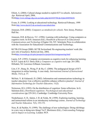 Elliott, A. (2004). Cultural change needed to exploit ICT in schools. Information
Age. Retrieved April, 2004,
fromhttp://www.infoage.idg.com.au/index.php/id;63435706;fp;4;fpid;404956636
Evans, S. (1998). Looking at educational technology. Retrieved February, 1999
from http://www.dcet.k12.de.us/teach/evans/edtech.htm
Jonassen, D.H. (2002). Computers as mindtools for schools. New Jersey, Prentice-
Hall Inc.
Jonassen, D.H. & Reeves, T.C. (1996). Learning with technology: Using computers as
cognitive tools. In D.H. Jonassen (Ed.), Handbook of Research on Educational
Communications and Technology (Chapter 24). NY: Scholastic Press in collaboration
with the Association for Educational Communications and Technology.
KCTR-CH Group (2000). KCTR Switzerland: Re-engineering teachers' work (the
new role of teachers). Retrieved July, 2004,
fromhttp://wwwedu.ge.ch/cptic/prospective/projets/kctr/reengeneering.html
Lajoie, S.P. (1993). Computer environments as cognitive tools for enhancing learning.
In S.P. Lajoie & S.J. Derry (Eds.), Computers as cognitive tools (pp. 261-288).
Hillsdale, NJ: Lawrence Erlbaum Associates.
Lim, C.P., Hung, D., Wong, P. & Hu, C. (2004). The pedagogical design of ICT
integration in online learning: A case study. International Journal of Instructional
Media, 31(1), p. 37.
McNair, V. & Galanouli, D. (2002). Information and communications technology in
teacher education: Can a reflective portfolio enhance reflective practice? Journal of
Information Technology for Teacher Education, 11(2).
Nickerson, R.S. (1993). On the distribution of cognition: Some reflections. In G.
Salomon (Ed.), Distributed cognitions: Psychological and educational
considerations (pp 229-261). Cambridge: Cambridge University Press.
Niederhauser, S. D., Salem, J. D. & Fields, M. (1999). Exploring teaching, learning,
and instructional reform in an introductory technology course. Journal of Technology
and Teacher Education, 7(2), 153-172.
Noss, R. & Pachler, N. (1999). The challenge of new technologies: Doing old things
in a new way or doing new things? In P. Mortimore (Ed.), Understanding Pedagogy
and its Impact on Learning. London: PCP.
 