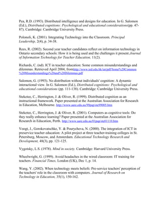 Pea, R.D. (1993). Distributed intelligence and designs for education. In G. Salomon
(Ed.), Distributed cognitions: Psychological and educational considerations(pp. 47-
87). Cambridge: Cambridge University Press.
Polonoli, K. (2001). Integrating Technology into the Classroom. Principal
Leadership, 2(4), p. 34-38.
Rees, R. (2002). Second year teacher candidates reflect on information technology in
Ontario secondary schools: How it is being used and the challenges it present.Journal
of Information Technology for Teacher Education, 11(2).
Richards, C. (nd). ICT in teacher education: Some common misunderstandings and
dilemmas. Retrieved April 2004, fromhttp://www.ied.edu.hk/iat/pdf/Some%20Common
%20Misunderstandings%20and%20Dilemmas.pdf
Salomon, G. (1993). No distribution without individuals' cognition: A dynamic
interactional view. In G. Salomon (Ed.), Distributed cognitions: Psychological and
educational considerations (pp. 111-138). Cambridge: Cambridge University Press.
Steketee, C., Herrington, J. & Oliver, R. (1999). Distributed cognition as an
instructional framework. Paper presented at the Australian Association for Research
in Education, Melbourne. http://www.aare.edu.au/99pap/ste99005.htm
Steketee, C., Herrington, J. & Oliver, R. (2001). Computers as cognitive tools: Do
they really enhance learning? Paper presented at the Australian Association for
Research in Education, Perth. http://www.aare.edu.au/01pap/ste01110.htm
Voogt, J., Gorokovatschke, Y. & Pourycheva, N. (2000). The integration of ICT in
preservice teacher education: A pilot project at three teacher-training colleges in St.
Petersburg, Moscow, and Amsterdam. Educational Technology Research and
Development, 48(3), pp. 121-125.
Vygotsky, L.S. (1978). Mind in society. Cambridge: Harvard University Press.
Wheelwright, G. (1999). Avoid headaches in the wired classroom: IT training for
teachers. Financial Times, London (UK), Dec 1, p. 14.
Wang, Y. (2002). When technology meets beliefs: Pre-service teachers' perception of
the teachers' role in the classroom with computers. Journal of Research on
Technology in Education, 35(1), 150-162.
 