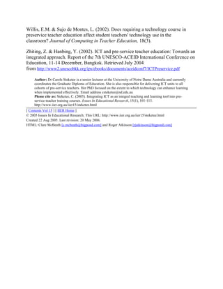 Willis, E.M. & Sujo de Montes, L. (2002). Does requiring a technology course in
preservice teacher education affect student teachers' technology use in the
classroom? Journal of Computing in Teacher Education, 18(3).
Zhiting, Z. & Hanbing, Y. (2002). ICT and pre-service teacher education: Towards an
integrated approach. Report of the 7th UNESCO-ACEID International Conference on
Education, 11-14 December, Bangkok. Retrieved July 2004
from http://www2.unescobkk.org/ips/ebooks/documents/aceidconf7/ICTPreservice.pdf
Author: Dr Carole Steketee is a senior lecturer at the University of Notre Dame Australia and currently
coordinates the Graduate Diploma of Education. She is also responsible for delivering ICT units to all
cohorts of pre-service teachers. Her PhD focused on the extent to which technology can enhance learning
when implemented effectively. Email address csteketee@nd.edu.au
Please cite as: Steketee, C. (2005). Integrating ICT as an integral teaching and learning tool into pre-
service teacher training courses. Issues In Educational Research, 15(1), 101-113.
http://www.iier.org.au/iier15/steketee.html
[ Contents Vol 15 ] [ IIER Home ]
© 2005 Issues In Educational Research. This URL: http://www.iier.org.au/iier15/steketee.html
Created 22 Aug 2005. Last revision: 20 May 2006.
HTML: Clare McBeath [c.mcbeath@bigpond.com] and Roger Atkinson [rjatkinson@bigpond.com]
 