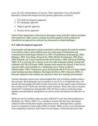 ways, all with varying degrees of success. These approaches were subsequently
described, refined and merged into four primary approaches as follows.
1. ICT skills development approach
2. ICT pedagogy approach
3. Subject-specific approach
4. Practice driven approach
Each of these approaches is discussed in this paper, along with their relative strengths
and weaknesses. Other issues to emerge from these papers (which could not be
classified as an approach as such) are also discussed as related challenges.
ICT skills development approach
Governments and education systems around the world recognise the need for students
to be skilled, creative and confident users of a wide range of information and
communication technologies (Brush et al, 2001; Charalambous & Karagiorgi, 2002;
Delargey, 2003; Lim, Hung, Wong & Hu, 2004; McNair & Galanouli, 2002; Rees,
2002; Richards, nd; Voogt, Gorokavatschke & Pourcheva, 2000; Zhiting & Hanbing,
2002). ICT is evolving into a literacy in its own right alongside reading, writing and
arithmetic (KCTR-CH Group, 2000). Students must master this literacy if they are to
succeed within, and contribute to, a 'technology-savvy' future workforce
(Wheelwright, 1999). Furthermore, given the potential that ICTs have to foster higher
order learning outcomes (Steketee, Herrington & Oliver, 2001; Jonassen, 2002), it
becomes imperative that students are exposed to these new learning environments.
Teacher education courses have acknowledged their role in helping students achieve
this outcome. By training pre-service teachers to use ICTs, it is hoped that they will
transfer this knowledge and skills to their classrooms. In this regard, many institutions
have written an ICT skills unit into their course structure. These units aim to increase
student ICT competencies and generally offer the basics such as word processing,
database and spreadsheet manipulation as well as email and Internet use (Brush et al,
2001).
While pre-service teachers today are more skilled ICT users than their predecessors
(Richards, nd; Albion, 2003), it is a mistake to assume that they have developed
sufficient skills outside their teacher education courses. Although there is greater
access to computers at home today (PISA in Elliott, 2004), access is not synonymous
with competency and basic skills need to be developed, reinforced and used as the
 