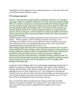 foundation for the development of more sophisticated ones. As such, these skills units
are justified in teacher education courses.
ICT pedagogy approach
However, while the need to upskill students is important, skill alone is not enough to
encourage students to confidently integrate ICT into their classroom programs (Wang,
2002). For example, in response to a government mandate that teachers integrate ICT
into their teaching, teacher education institutions across China added ICT skills units
into their programs (Zhiting & Hanbing, 2002.). The intention of this approach was
such that teachers skilled in ICT would confidently integrate it into their classroom
practices. However, based on a similar mandate in Canada, Rees (2002) found that an
'add on' approach does little to encourage students to transfer ICT skills into practice
during their internships.
[Simply forcing] a teacher to integrate technology into the classroom is an exercise in
futility ... What is needed is a shift in thinking so teachers will come to view
technology as an effective tool to use throughout the course of planning, delivering
and assessing instruction, not something that must be used to meet a government-
mandated technology standard (Polonoli, 2001, p.35).
Other findings suggest that skills units encourage students to perceive ICT as a set of
discrete skills that, in effect, facilitate a faster, glossier approach to existing models of
teaching (McNair & Galanouli, 2002). Noss and Pachler (1999) concur and state that
stand alone skills units simply amount to "doing more quickly, reliably and
interactively what has always been done in [traditional teaching models] (p.200)." In
short, this skills oriented model essentially supplements traditional expository patterns
of classroom activity and does little to cultivate the use of ICT as higher order
thinking and learning tools.
In response to these findings, others have implemented a pedagogical oriented unit in
addition to a skills one (Willis & Sujo de Montes, 2002; Brown, 2002; Zhiting &
Hanbing, 2002; Delargey, 2002; McNair & Galanouli, 2002). The obje ctive of these
pedagogical units is to show students how ICT can be integrated as teaching and
learning tools across the curriculum. Drawing on the principles of constructivism, pre-
service teachers design lessons and activities that centre around the use of ICT tools
that will foster the attainment of genuine learning outcomes.
This is currently the approach adopted by the College of Education at UNDA.
Students are required to complete two compulsory ICT units within their first two
years; one skill-related, the other emphasising the integration of ICT in the
curriculum.
 
