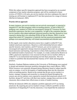While this subject specific integration approach has been recognised as an essential
component of any teacher education program, and will be considered in future
reviews of UNDA's LAS units, pre-service teachers who have undergone this type of
training are still hesitant to implement ICT into their practicum for a range of reasons
(McNair & Galanouli, 2002).
Practice driven approach
In many instances, pre-service teachers are not actively encouraged, or expected to
integrate ICT into their programs while on teaching practice. As part of their ICT
pedagogy unit, students at UNDA are encouraged to design ICT resources for their
practicum experiences, but this is not compulsory. In light of the contention that pre-
service teachers often adopt traditional classroom practices that they themselves were
exposed to during their own schooling (Willis & Sujo de Montes, 2002), it can be
argued that unless ICT integration is explicitly tied into practicum preparation (and
perhaps even assessed) then they will remain uncommitted and reluctant users.
In this regard, some teacher education courses have sought to embed ICT into
students' practicum experiences. Based on a solid relationship between subject
specific lecturers, tutor teachers, and ICT lecturers, pre-service teachers are
encouraged and supported to design classroom programs that centre on computer
based instruction and learning. Expectations in these field experiences often differ to
the traditional models of practicum. For example, in a study conducted by Brush et al
(2001), practicum experiences were assessed on the pre-service teacher's ability to
embed ICT as an instructional and learning tool into their classrooms. This was
evident in a portfolio that documented their mastery of ICT skills and integration
practices.
Similarly, Graduate Diploma students at the University of Wollongong were required
to design and maintain electronic portfolios throughout their course (Brown, 2002).
While resources were generally designed during laboratory based or subject specific
units on campus, it was for the purpose of implementing them into the classroom
while on teaching practice. Based on the concept that the pre-service teacher is a
learner, manager, designer and researcher (a concept developed throughout the
course), pre-service teachers were expected to research their practicum school's ICT
facilities, design ICT activities with their tutor teacher, manage those activities in the
classroom, then evaluate their effectiveness in terms of student learning.
McNair & Galanouli (2002) also adopted a portfolio approach to ICT use during
practicum. By requiring pre-service teachers to keep a reflective portfolio on their
experiences of integrating ICT into the classroom, it was hoped that the analytical
 