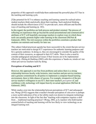 properties of this approach would help them understand the powerful place ICT has in
the teaching and learning cycle.
[T]he potential for ICT to enhance teaching and learning cannot be realised unless
student teachers think analytically about their teaching. Such analytical thinking
should include the effectiveness of ICT to provide new, more efficient and flexible
ways of teaching and learning (p. 183).
In this regard, the portfolios are both process and product oriented. The process of
reflecting on experiences that go beyond the actual presentational and communicative
attributes of ICT will hopefully encourage teachers to explore ways in which these
tools can actually promote higher order learning in the classroom (McNair &
Galanouli, 2002). The rich resources within the portfolios constitute a product that
students can maintain and modify for later use.
This subject linked practicum agenda has been successful to the extent that pre-service
teachers are motivated to design ICT experiences for authentic learning purposes and
for a genuine audience. In doing so, they are encouraged to consider the quality of the
content of their resources, as opposed to their ICT skills. There is also a need to
consider pedagogical and practical issues if their lessons are to be implemented
effectively. Zhiting & Hanbing (2002) calls this experience a 'hands-on, minds-on' one
where pre-service teachers learn by doing.
Perceptions of teaching and ICT
However, this approach is not free from problems and unless there is a strong
relationship between faculty wide lecturers, tutor teachers and pre-service teachers,
and a genuine commitment by all parties to implement a computer-based learning
environment, there is little chance of success. For example, irrespective of the pre-
service teacher's willingness to use ICT, their tutor teacher's perception of, and
confidence with, technology will impact heavily on actual application (McNair &
Galanouli, 2002).
While studies exist into the relationship between perceptions of ICT and subsequent
use, Wang (20 02) suggests that a teacher's broader perception of education is perhaps
a more useful indication of his or her ability (and even desire) to integrate technology
into the classroom. In light of the fact that "teaching with computers requires a shift
from ... traditional teaching practices" (Wang, 2002, p.2), teachers who hold teacher
centred beliefs of teaching and learning will be less likely to view technology as an
integral learning tool.
 
