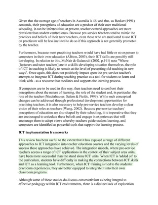 Given that the average age of teachers in Australia is 46, and that, as Becker (1991)
contends, their perceptions of education are a product of their own traditional
schooling, it can be inferred that, at present, teacher centred approaches are more
prevalent than student centred ones. Because pre-service teachers tend to mimic the
practices and beliefs of their tutor teachers, even those who are motivated to use ICT
on practicum will be less inclined to do so if this approach is not generally promoted
by the teacher.
Furthermore, because most practising teachers would have had little or no exposure to
computers in their own education (Albion, 2003), their ICT skills are possibly still
developing. In relation to this, McNair & Galanouli (2002, p.191) note "Where
[lecturers and tutor teachers] are in a skills-developing situation themselves, the role
of ICT in teaching is likely to remain at the level of presenting old teaching in new
ways". Once again, this does not positively impact upon the pre-service teacher's
attempts to integrate ICT during teaching practice as a tool for students to learn and
think with - as a resource that mediates and supports the learning process.
If computers are to be used in this way, then teachers need to confront their
perceptions about the nature of learning, the role of the student and, in particular, the
role of the teacher (Niederhauser, Salem & Fields, 1999). While such conceptual
changes can be addressed through professional development opportunities for
practising teachers, it is also necessary to help pre-service teachers develop a clear
vision of their roles as teachers (Wang, 2002). Because pre-service teachers'
perceptions of education are also shaped by their schooling, it is imperative that they
are encouraged to articulate these beliefs and engage in experiences that will
encourage them to adopt views whereby teachers guide student learning, and
computers are identified as powerful tools that support the learning process.
ICT implementation frameworks
This review has been useful to the extent that it has exposed a range of different
approaches to ICT integration into teacher education courses and the varying levels of
success these approaches have achieved. The integration models, where pre-service
teachers access a range of ICT applications in the context of their subject area units,
have been more successful than the stand alone ICT units. When ICT is 'added on' to
the curriculum, students have difficulty in making the connections between ICT skills
and ICT as a learning tool. Furthermore, when ICT training is tied to the students'
practicum experiences, they are better equipped to integrate it into their own
classroom programs.
Although some of these studies do discuss constructivism as being integral to
effective pedagogy within ICT environments, there is a distinct lack of exploration
 