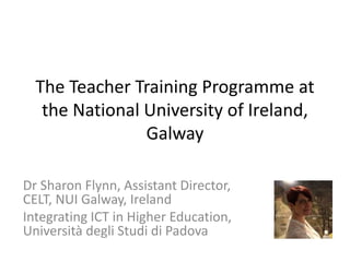 The Teacher Training Programme at
the National University of Ireland,
Galway
Dr Sharon Flynn, Assistant Director,
CELT, NUI Galway, Ireland
Integrating ICT in Higher Education,
Università degli Studi di Padova
 