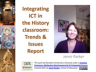 Integrating
   ICT in
the History
classroom:
 Trends &
   Issues
  Report
                                    Jenni Parker
    This work by Murdoch University is licensed under a Creative
    Commons Attribution-NonCommercial 3.0 Unported License.
    Created 2012 by Jenni Parker, School of Education
 