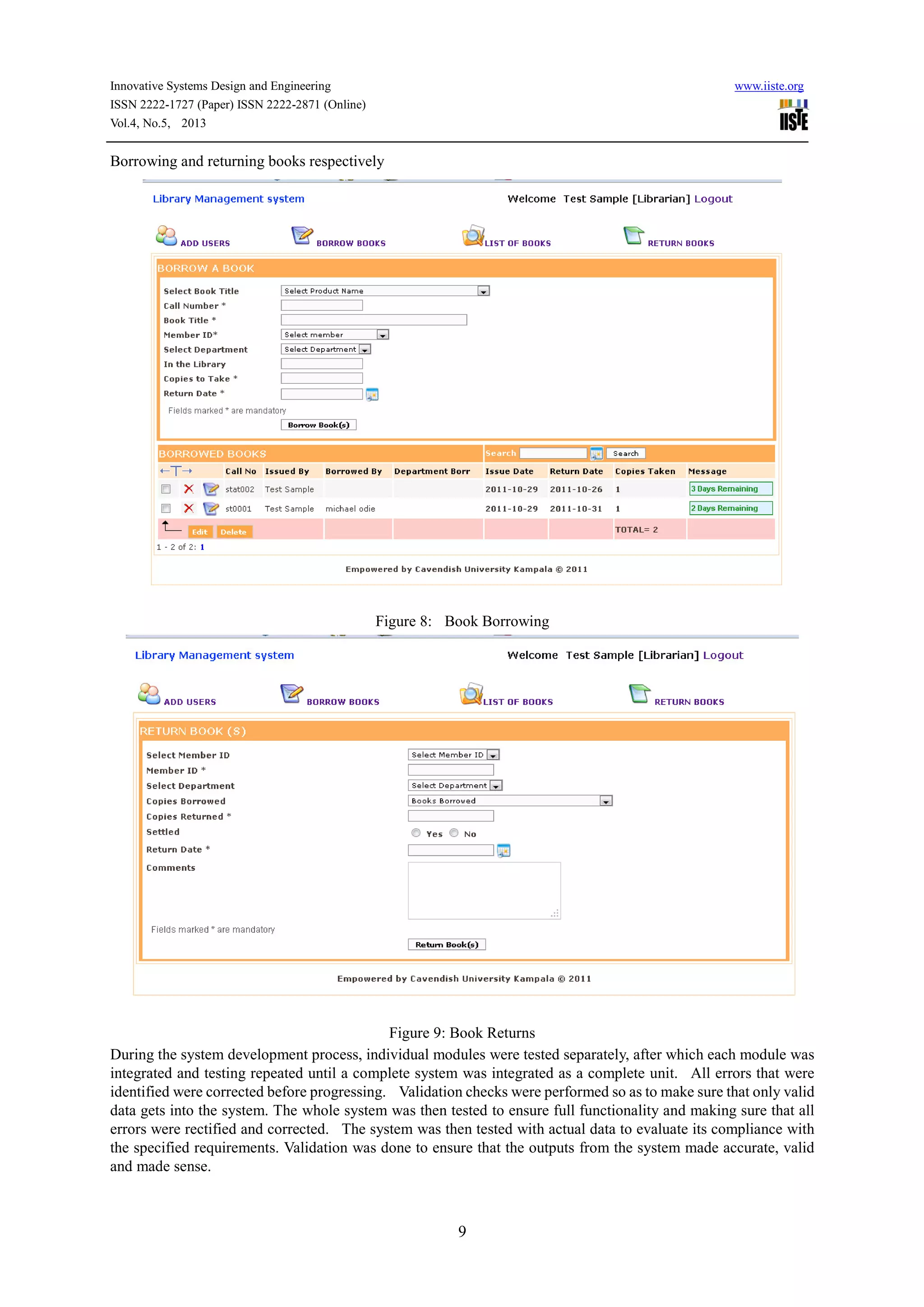 Innovative Systems Design and Engineering www.iiste.org
ISSN 2222-1727 (Paper) ISSN 2222-2871 (Online)
Vol.4, No.5, 2013
9
Borrowing and returning books respectively
Figure 8: Book Borrowing
Figure 9: Book Returns
During the system development process, individual modules were tested separately, after which each module was
integrated and testing repeated until a complete system was integrated as a complete unit. All errors that were
identified were corrected before progressing. Validation checks were performed so as to make sure that only valid
data gets into the system. The whole system was then tested to ensure full functionality and making sure that all
errors were rectified and corrected. The system was then tested with actual data to evaluate its compliance with
the specified requirements. Validation was done to ensure that the outputs from the system made accurate, valid
and made sense.
 