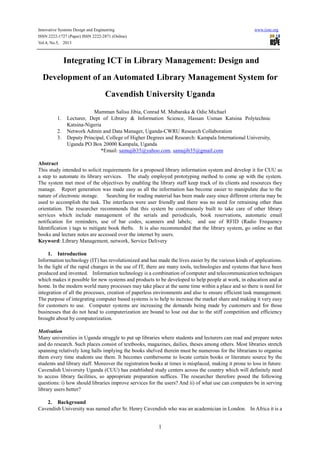 Innovative Systems Design and Engineering www.iiste.org
ISSN 2222-1727 (Paper) ISSN 2222-2871 (Online)
Vol.4, No.5, 2013
1
Integrating ICT in Library Management: Design and
Development of an Automated Library Management System for
Cavendish University Uganda
Mamman Salisu Jibia, Conrad M. Mubaraka & Odie Michael
1. Lecturer, Dept of Library & Information Science, Hassan Usman Katsina Polytechnic
Katsina-Nigeria
2. Network Admin and Data Manager, Uganda-CWRU Research Collaboration
3. Deputy Principal, College of Higher Degrees and Research: Kampala International University,
Uganda PO Box 20000 Kampala, Uganda
*Email: samujib35@yahoo.com, samujib35@gmail.com
Abstract
This study intended to solicit requirements for a proposed library information system and develop it for CUU as
a step to automate its library services. The study employed prototyping method to come up with the system.
The system met most of the objectives by enabling the library staff keep track of its clients and resources they
manage. Report generation was made easy as all the information has become easier to manipulate due to the
nature of electronic storage. Searching for reading material has been made easy since different criteria may be
used to accomplish the task. The interfaces were user friendly and there was no need for retraining other than
orientation. The researcher recommends that this system be continuously built to take care of other library
services which include management of the serials and periodicals, book reservations, automatic email
notification for reminders, use of bar codes, scanners and labels; and use of RFID (Radio Frequency
Identification ) tags to mitigate book thefts. It is also recommended that the library system, go online so that
books and lecture notes are accessed over the internet by users.
Keyword: Library Management, network, Service Delivery
1. Introduction
Information technology (IT) has revolutionized and has made the lives easier by the various kinds of applications.
In the light of the rapid changes in the use of IT, there are many tools, technologies and systems that have been
produced and invented. Information technology is a combination of computer and telecommunication techniques
which makes it possible for new systems and products to be developed to help people at work, in education and at
home. In the modern world many processes may take place at the same time within a place and so there is need for
integration of all the processes, creation of paperless environments and also to ensure efficient task management.
The purpose of integrating computer based systems is to help to increase the market share and making it very easy
for customers to use. Computer systems are increasing the demands being made by customers and for those
businesses that do not head to computerization are bound to lose out due to the stiff competition and efficiency
brought about by computerization.
Motivation
Many universities in Uganda struggle to put up libraries where students and lecturers can read and prepare notes
and do research. Such places consist of textbooks, magazines, dailies, theses among others. Most libraries stretch
spanning relatively long halls implying the books shelved therein must be numerous for the librarians to organise
them every time students use them. It becomes cumbersome to locate certain books or literature source by the
students and library staff. Moreover the registration books at times is misplaced, making it prone to loss in future.
Cavendish University Uganda (CUU) has established study centers across the country which will definitely need
to access library facilities, so appropriate preparation suffices. The researcher therefore posed the following
questions: i) how should libraries improve services for the users? And ii) of what use can computers be in serving
library users better?
2. Background
Cavendish University was named after Sr. Henry Cavendish who was an academician in London. In Africa it is a
 