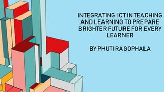 INTEGRATING ICT IN TEACHING
AND LEARNING TO PREPARE
BRIGHTER FUTURE FOR EVERY
LEARNER
BY PHUTI RAGOPHALA
 