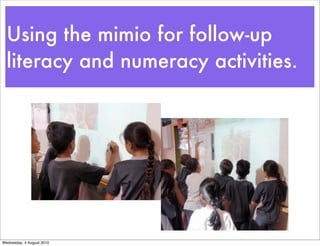 Using the mimio for follow-up
  literacy and numeracy activities.




Wednesday, 4 August 2010
 