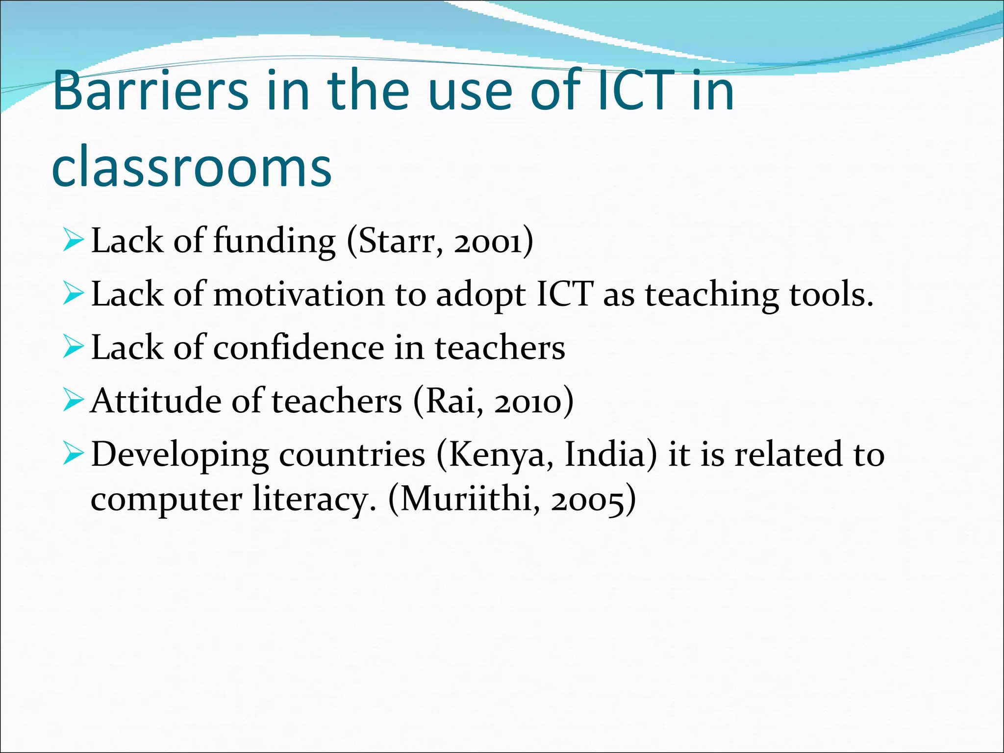 Barriers in the use of ICT in classrooms Lack of funding (Starr, 2001) Lack of motivation to adopt ICT as teaching tools. Lack of confidence in teachers Attitude of teachers (Rai, 2010) Developing countries (Kenya, India) it is related to computer literacy. (Muriithi, 2005) 