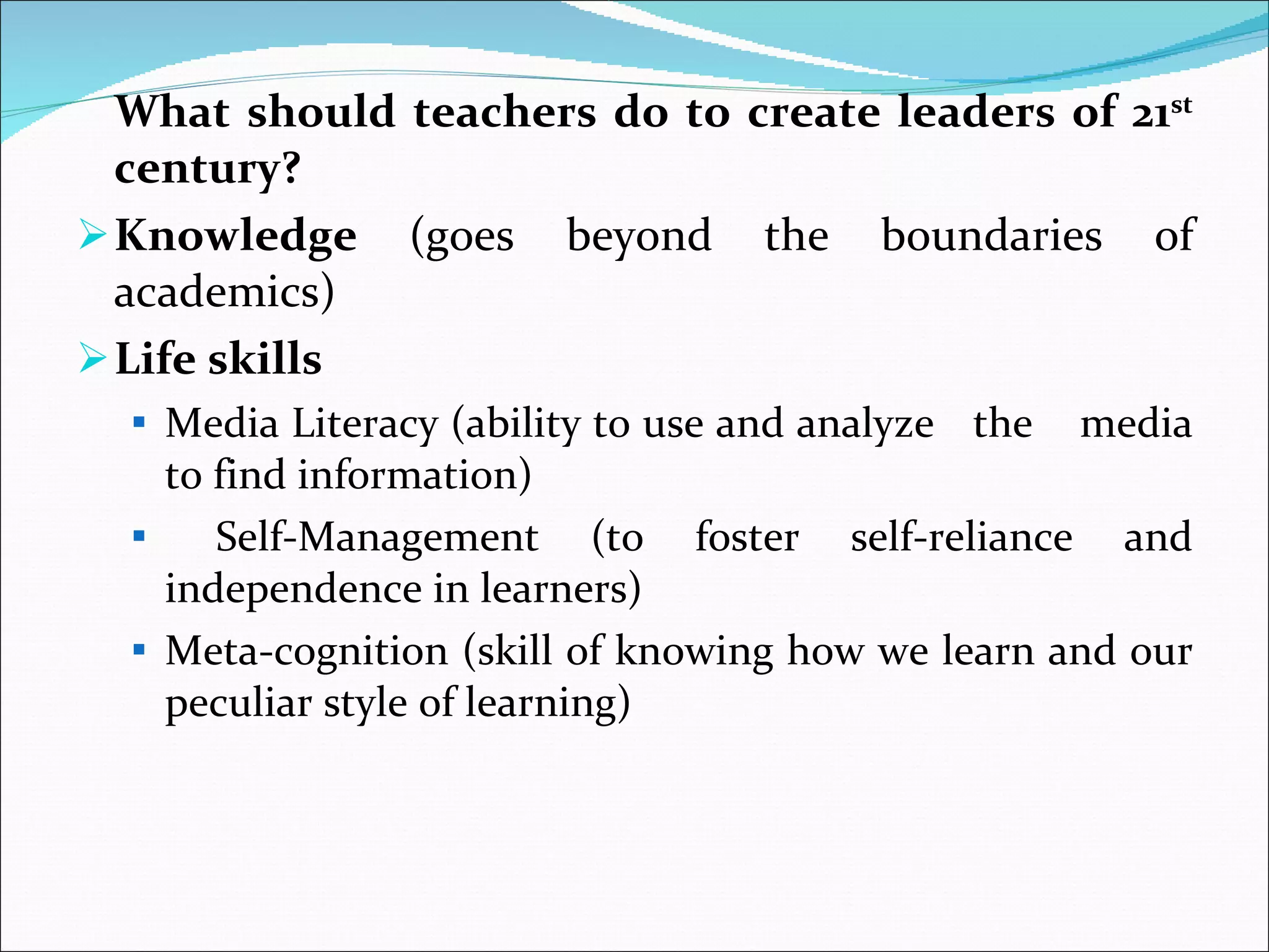 What should teachers do to create leaders of 21 st  century? Knowledge  (goes beyond the boundaries of academics) Life skills  Media Literacy (ability to use and analyze  the  media to find information) Self-Management (to foster self-reliance and independence in learners) Meta-cognition (skill of knowing how we learn and our peculiar style of learning) 