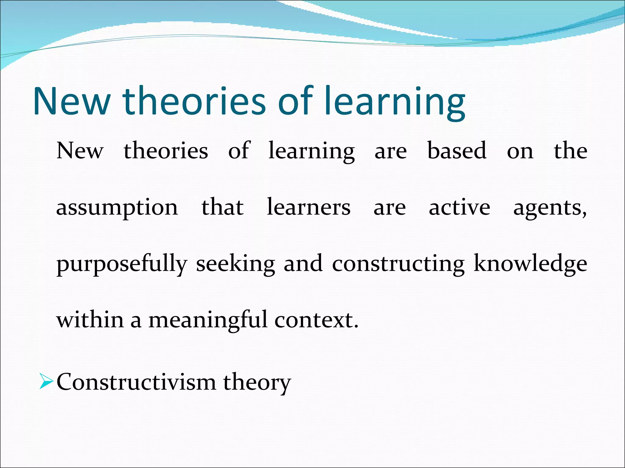 New theories of learning New theories of learning are based on the assumption that learners are active agents, purposefully seeking and constructing knowledge within a meaningful context. Constructivism theory 
