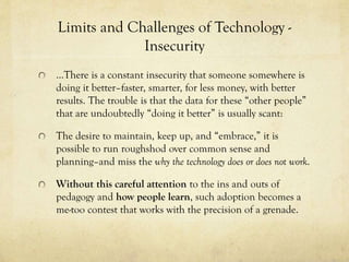 Limits and Challenges of Technology Insecurity
…There is a constant insecurity that someone somewhere is
doing it better–faster, smarter, for less money, with better
results. The trouble is that the data for these “other people”
that are undoubtedly “doing it better” is usually scant:
The desire to maintain, keep up, and “embrace,” it is
possible to run roughshod over common sense and
planning–and miss the why the technology does or does not work.
Without this careful attention to the ins and outs of
pedagogy and how people learn, such adoption becomes a
me-too contest that works with the precision of a grenade.

 