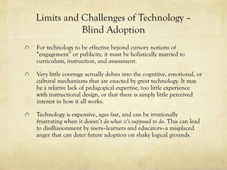 Limits and Challenges of Technology –
Blind Adoption
For technology to be effective beyond cursory notions of
“engagement” or publicity, it must be holistically married to
curriculum, instruction, and assessment.
Very little coverage actually delves into the cognitive, emotional, or
cultural mechanisms that are enacted by great technology. It may
be a relative lack of pedagogical expertise, too little experience
with instructional design, or that there is simply little perceived
interest in how it all works.
Technology is expensive, ages fast, and can be irrationally
frustrating when it doesn’t do what it’s supposed to do. This can lead
to disillusionment by users–learners and educators–a misplaced
anger that can deter future adoption on shaky logical grounds.

 