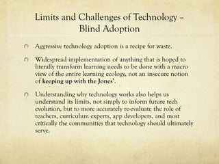 Limits and Challenges of Technology –
Blind Adoption
Aggressive technology adoption is a recipe for waste.

Widespread implementation of anything that is hoped to
literally transform learning needs to be done with a macro
view of the entire learning ecology, not an insecure notion
of keeping up with the Jones’.
Understanding why technology works also helps us
understand its limits, not simply to inform future tech
evolution, but to more accurately re-evaluate the role of
teachers, curriculum experts, app developers, and most
critically the communities that technology should ultimately
serve.

 