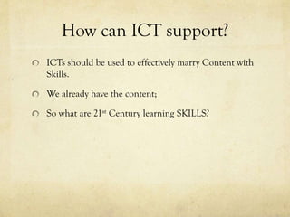How can ICT support?
ICTs should be used to effectively marry Content with
Skills.
We already have the content;
So what are 21st Century learning SKILLS?

 