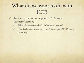 What do we want to do with
ICT?
We want to create and support 21st Century
Learners/Learning
What characterizes the 21st Century Learner?
How is the environment created to support 21st Century
Learning?

 